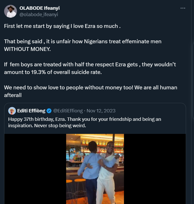 First let me start by saying I love Ezra so much .That being said , it is unfair how Nigerians treat effeminate men WITHOUT MONEY. If fem boys are treated with half the respect Ezra gets, they wouldn’t amount to 19.3% of overall suicide rate. We need to show love to people… https://t.co/FoSOIlJwJK — OLABODE Ifeanyi (@olabode_ifeanyi) November 12, 2023